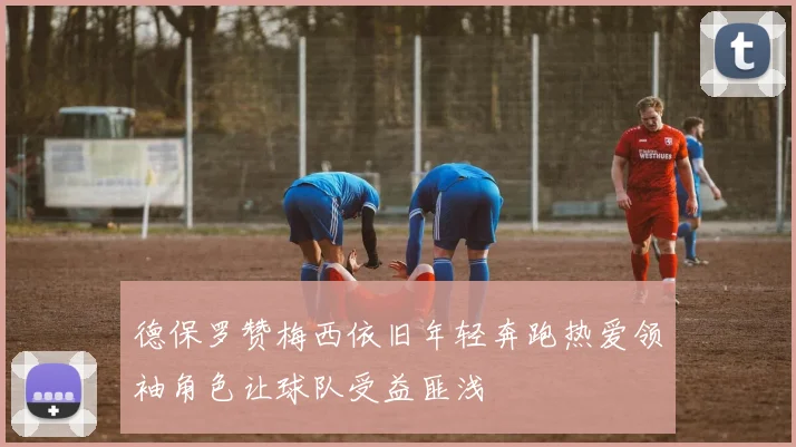德保罗赞梅西依旧年轻奔跑热爱领袖角色让球队受益匪浅