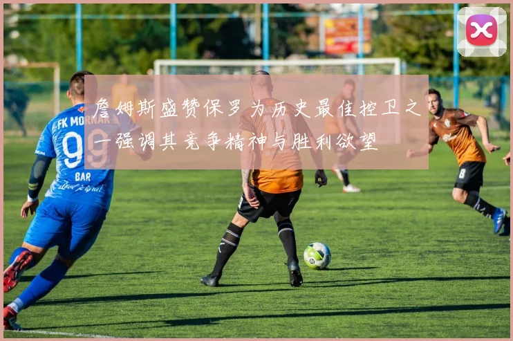 詹姆斯盛赞保罗为历史最佳控卫之一强调其竞争精神与胜利欲望