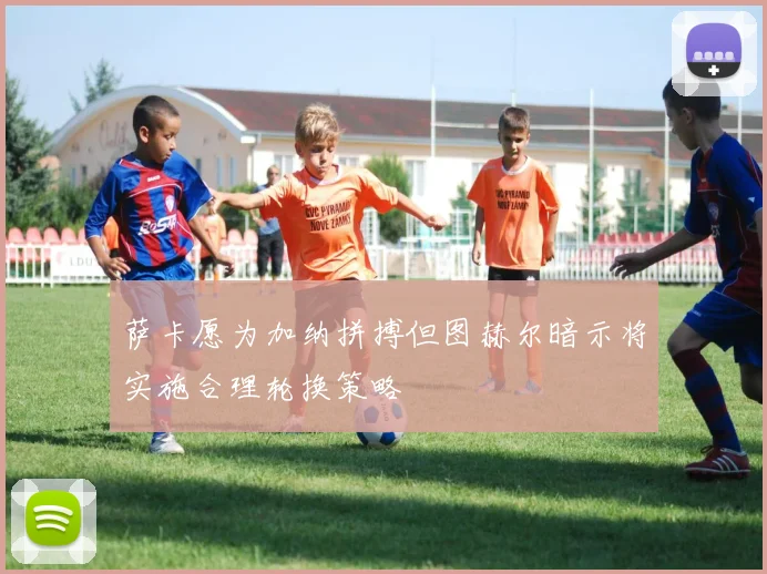 萨卡愿为加纳拼搏但图赫尔暗示将实施合理轮换策略