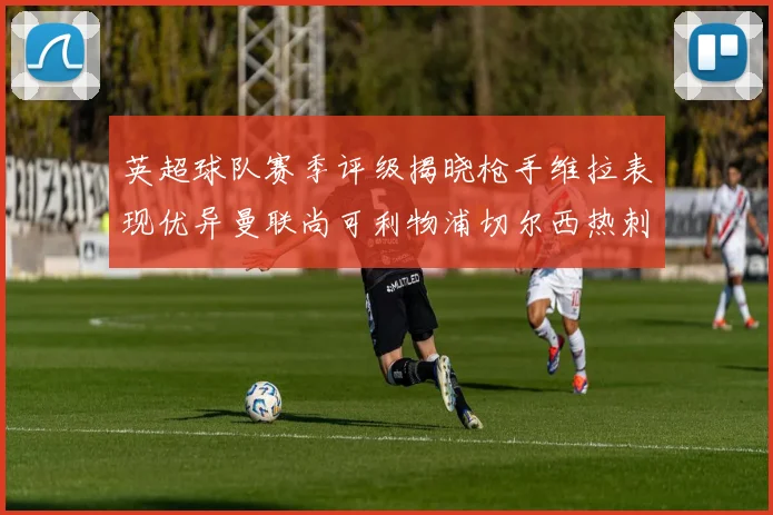 英超球队赛季评级揭晓枪手维拉表现优异曼联尚可利物浦切尔西热刺需努力