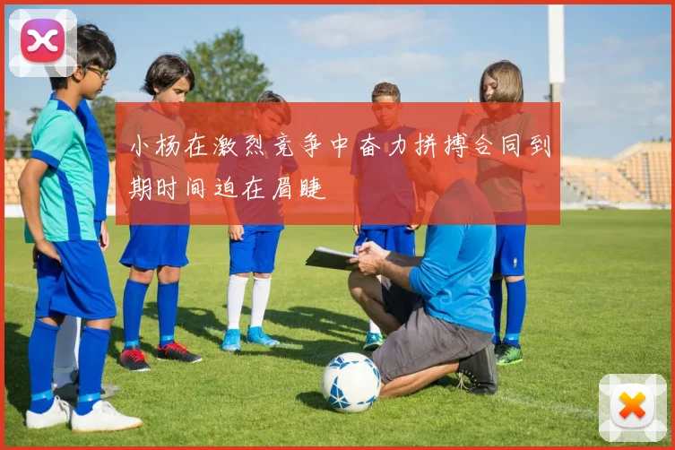 小杨在激烈竞争中奋力拼搏合同到期时间迫在眉睫