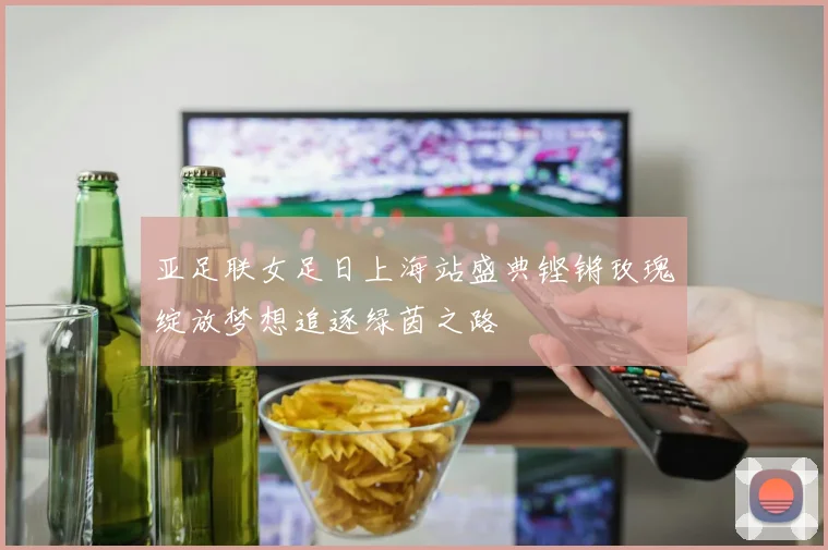 亚足联女足日上海站盛典铿锵玫瑰绽放梦想追逐绿茵之路