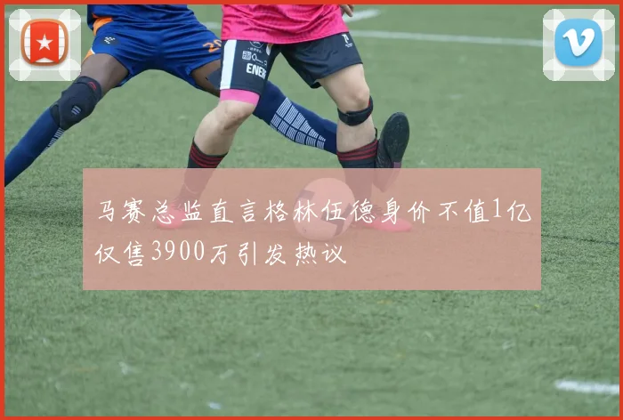 马赛总监直言格林伍德身价不值1亿仅售3900万引发热议