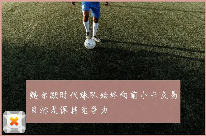 鲍尔默时代球队始终向前小卡交易目标是保持竞争力