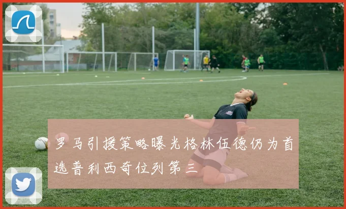 罗马引援策略曝光格林伍德仍为首选普利西奇位列第三