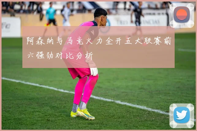 阿森纳与马竞火力全开五大联赛前六强劲对比分析