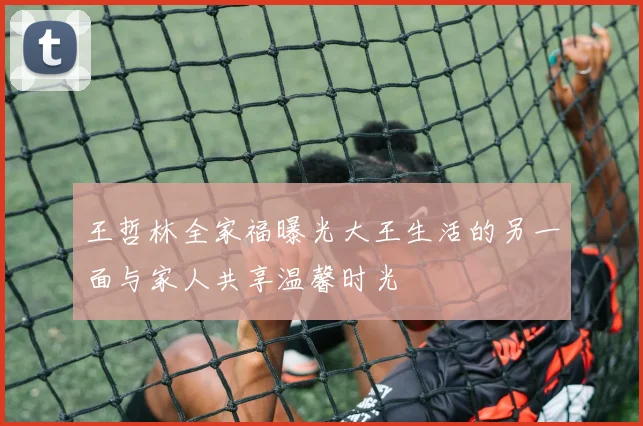 王哲林全家福曝光大王生活的另一面与家人共享温馨时光