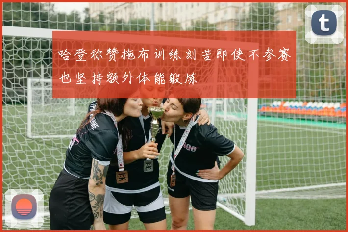 哈登称赞拖布训练刻苦即使不参赛也坚持额外体能锻炼
