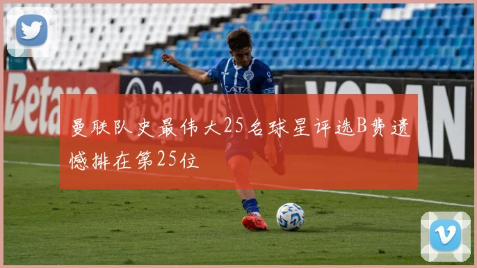 曼联队史最伟大25名球星评选B费遗憾排在第25位