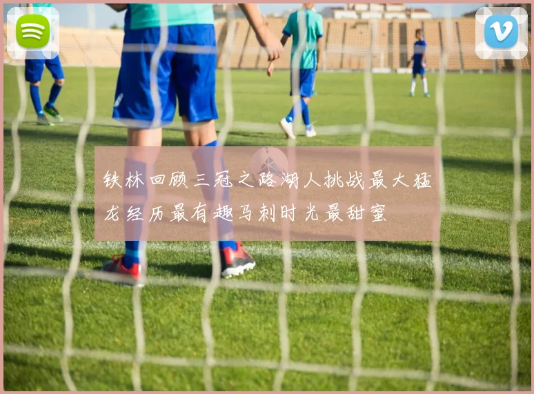 铁林回顾三冠之路湖人挑战最大猛龙经历最有趣马刺时光最甜蜜