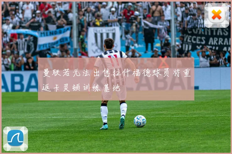 曼联若无法出售拉什福德球员将重返卡灵顿训练基地