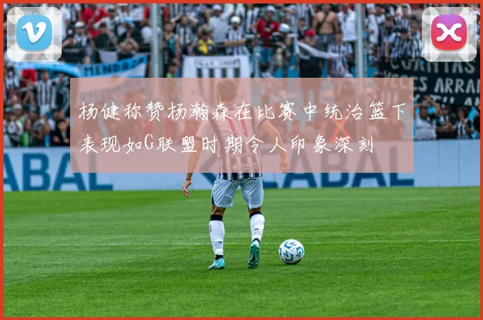 杨健称赞杨瀚森在比赛中统治篮下表现如G联盟时期令人印象深刻