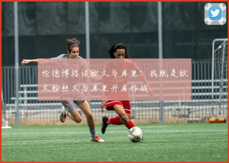 伦德博格谈欧文与库里：我既是欧文粉丝又与库里并肩作战