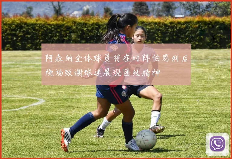 阿森纳全体球员将在对阵伯恩利后绕场致谢球迷展现团结精神